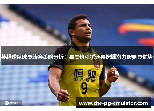 英超球队球员转会策略分析:是高价引援还是挖掘潜力股更具优势 英超球队球员转会策略分析:是高价引援还是挖掘潜力股更具优势