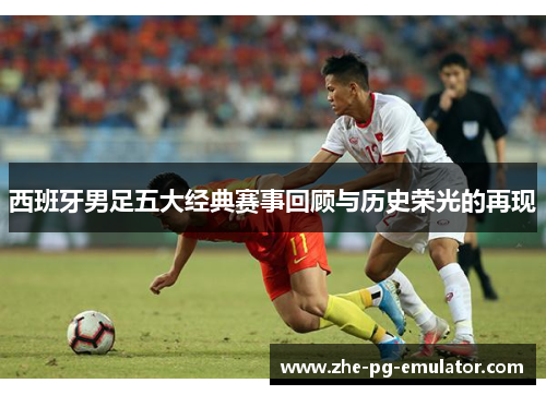 西班牙男足五大经典赛事回顾与历史荣光的再现