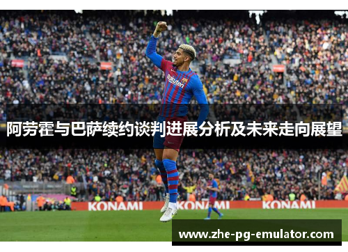 阿劳霍与巴萨续约谈判进展分析及未来走向展望 阿劳霍与巴萨续约谈判进展分析及未来走向展望