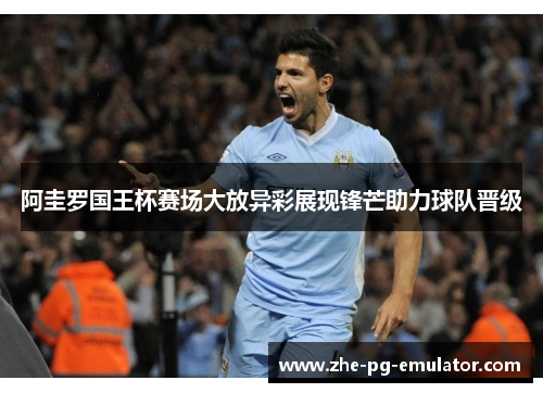 阿圭罗国王杯赛场大放异彩展现锋芒助力球队晋级 阿圭罗国王杯赛场大放异彩展现锋芒助力球队晋级