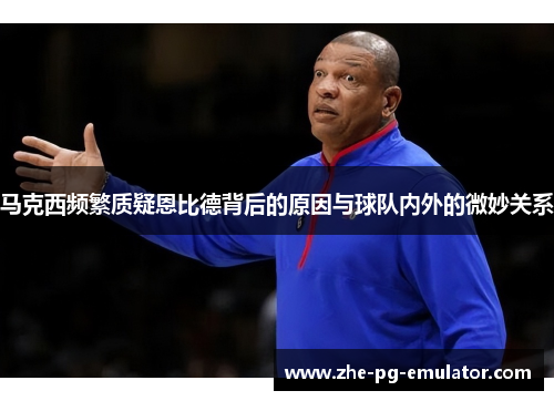 马克西频繁质疑恩比德背后的原因与球队内外的微妙关系