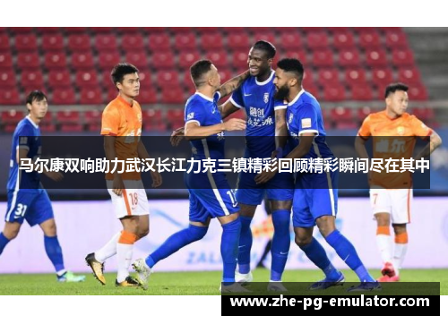 马尔康双响助力武汉长江力克三镇精彩回顾精彩瞬间尽在其中