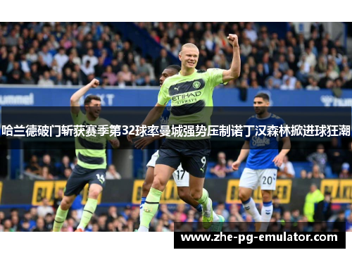 哈兰德破门斩获赛季第32球率曼城强势压制诺丁汉森林掀进球狂潮