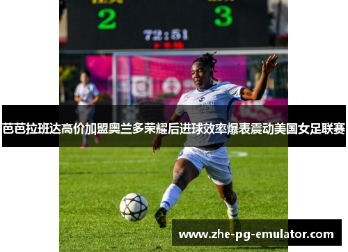 芭芭拉班达高价加盟奥兰多荣耀后进球效率爆表震动美国女足联赛 芭芭拉班达高价加盟奥兰多荣耀后进球效率爆表震动美国女足联赛