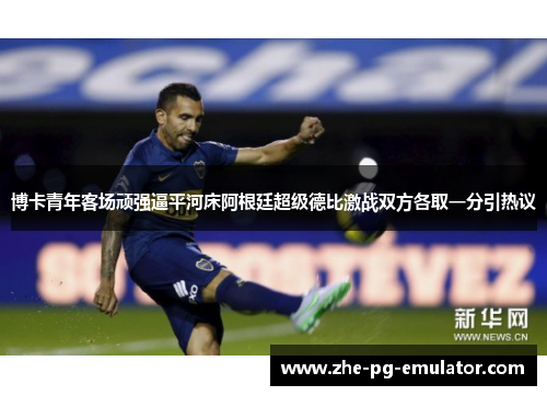博卡青年客场顽强逼平河床阿根廷超级德比激战双方各取一分引热议