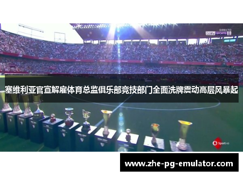 塞维利亚官宣解雇体育总监俱乐部竞技部门全面洗牌震动高层风暴起