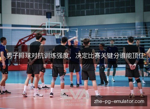 男子排球对抗训练强度，决定比赛关键分谁能顶住